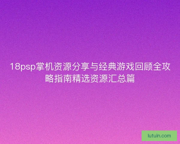 18psp掌机资源分享与经典游戏回顾全攻略指南精选资源汇总篇