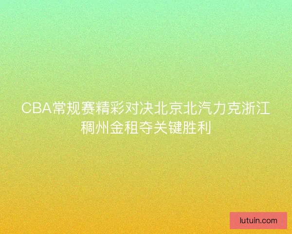 CBA常规赛精彩对决北京北汽力克浙江稠州金租夺关键胜利