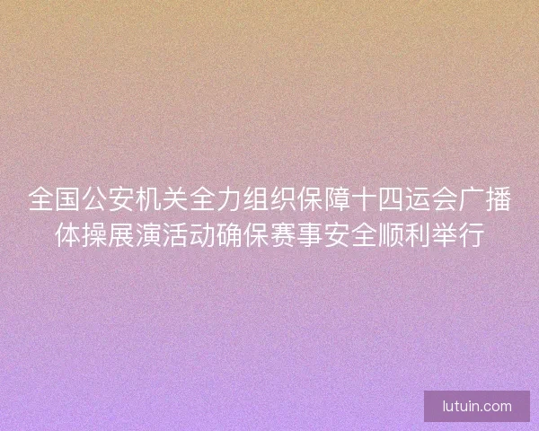 全国公安机关全力组织保障十四运会广播体操展演活动确保赛事安全顺利举行