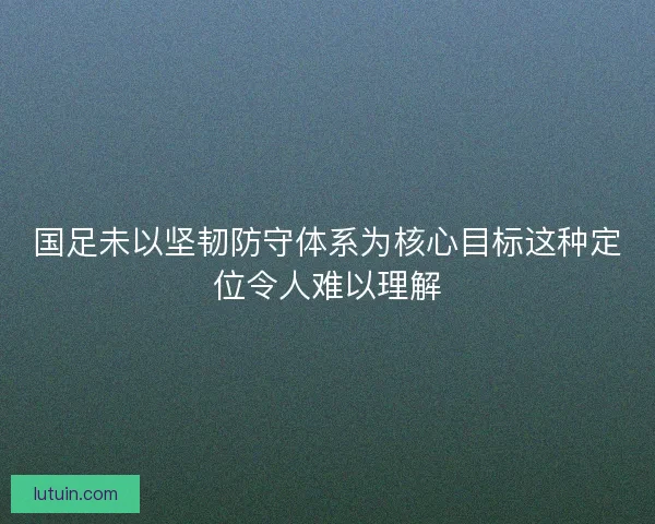 国足未以坚韧防守体系为核心目标这种定位令人难以理解