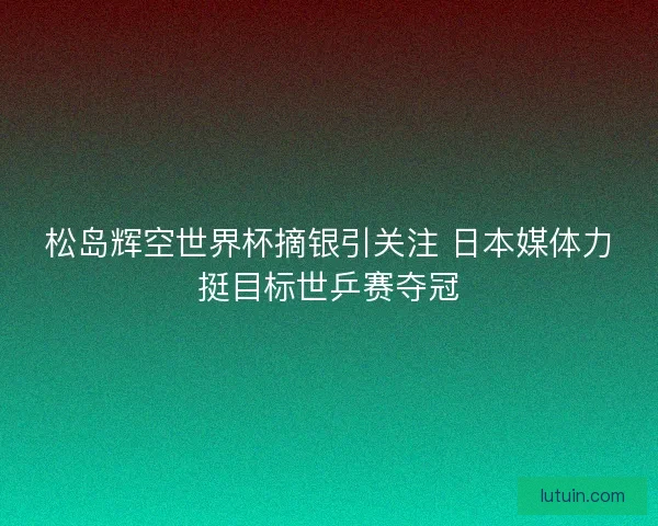 松岛辉空世界杯摘银引关注 日本媒体力挺目标世乒赛夺冠