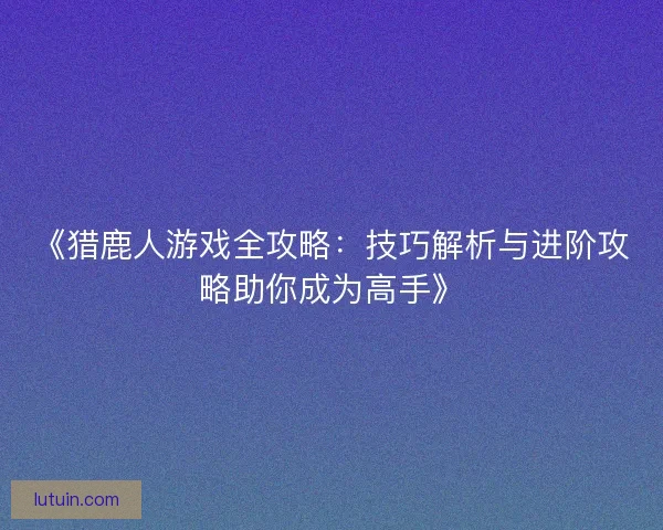 《猎鹿人游戏全攻略：技巧解析与进阶攻略助你成为高手》