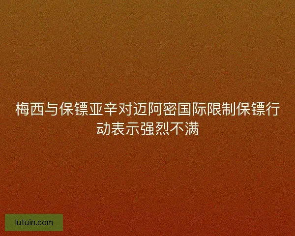 梅西与保镖亚辛对迈阿密国际限制保镖行动表示强烈不满