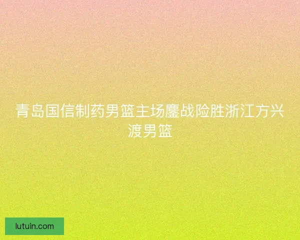 青岛国信制药男篮主场鏖战险胜浙江方兴渡男篮