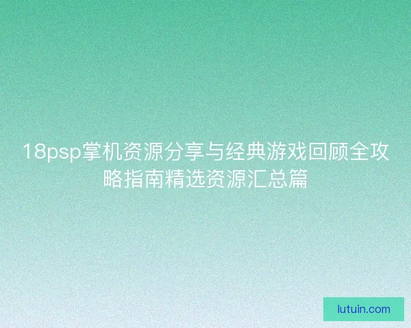 18psp掌机资源分享与经典游戏回顾全攻略指南精选资源汇总篇