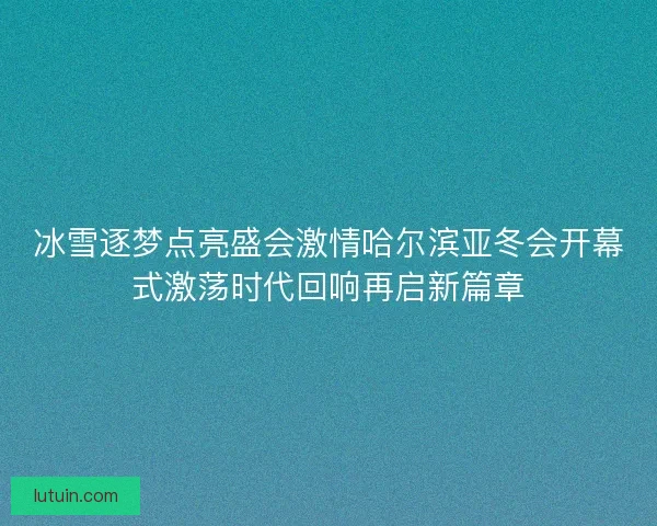 冰雪逐梦点亮盛会激情哈尔滨亚冬会开幕式激荡时代回响再启新篇章