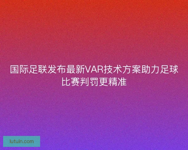 国际足联发布最新VAR技术方案助力足球比赛判罚更精准