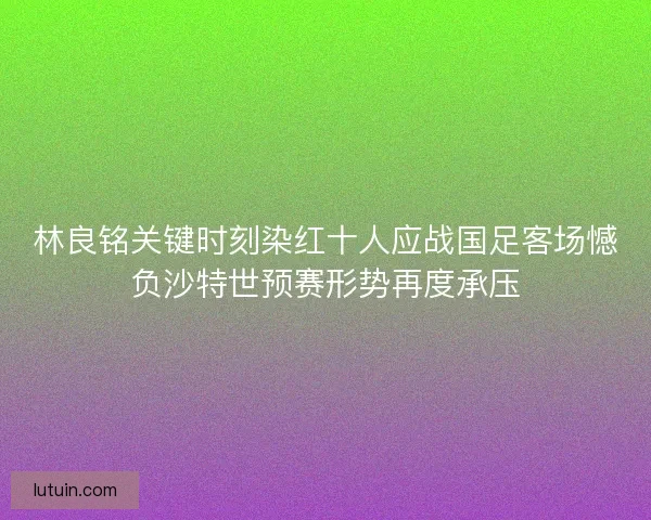 林良铭关键时刻染红十人应战国足客场憾负沙特世预赛形势再度承压