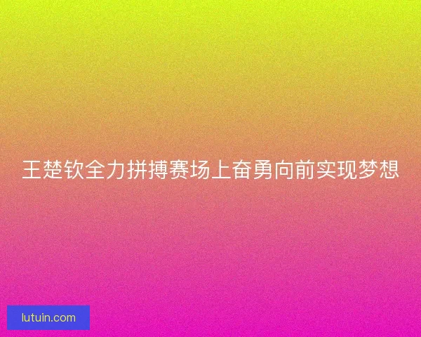 王楚钦全力拼搏赛场上奋勇向前实现梦想