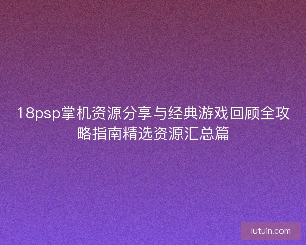 18psp掌机资源分享与经典游戏回顾全攻略指南精选资源汇总篇