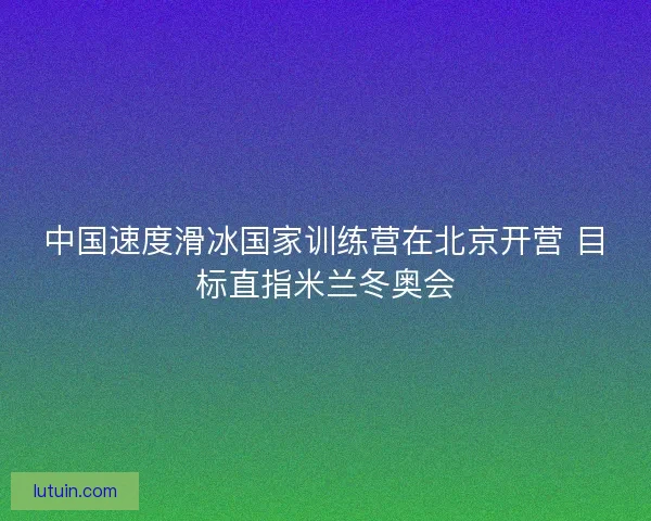 中国速度滑冰国家训练营在北京开营 目标直指米兰冬奥会