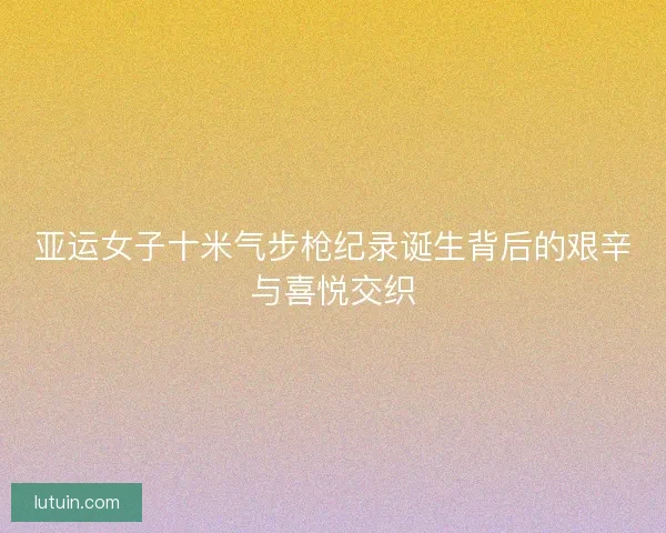 亚运女子十米气步枪纪录诞生背后的艰辛与喜悦交织