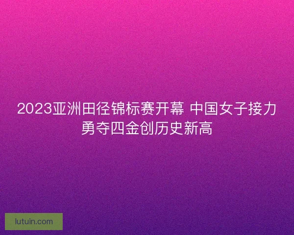 2023亚洲田径锦标赛开幕 中国女子接力勇夺四金创历史新高