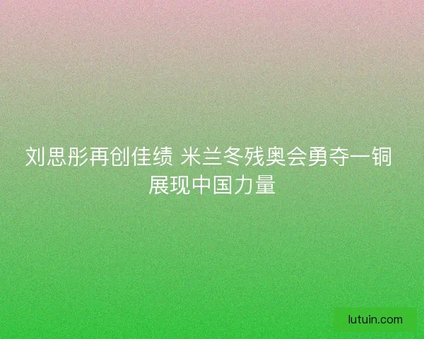 刘思彤再创佳绩 米兰冬残奥会勇夺一铜 展现中国力量
