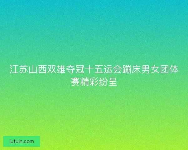 江苏山西双雄夺冠十五运会蹦床男女团体赛精彩纷呈
