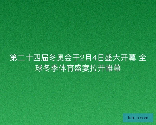第二十四届冬奥会于2月4日盛大开幕 全球冬季体育盛宴拉开帷幕